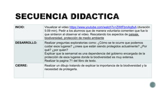INCIO: Visualizar el video https://www.youtube.com/watch?v=ZWtFbmAq8xA (duración
5:09 min). Pedir a los alumnos que de manera voluntaria comenten que fue lo
que sintieron al observar el video. Rescatando los aspectos de paisaje,
biodiversidad, protección de medio ambiente
DESARROLLO: Realizar preguntas exploratorias como: ¿Cómo se te ocurre que podemos
cuidar esos lugares? ¿crees que están siendo protegidos actualmente? ¿Por
qué? ¿por quien?
Explicar que la semarnat es una dependencia del gobierno encargada de la
protección de esos lugares donde la biodiversidad es muy extensa.
Realizar la pagina 71 del libro de texto.
CIERRE: Realizar un dibujo tratando de explicar la importancia de la biodiversidad y la
necesidad de protegerla.
 