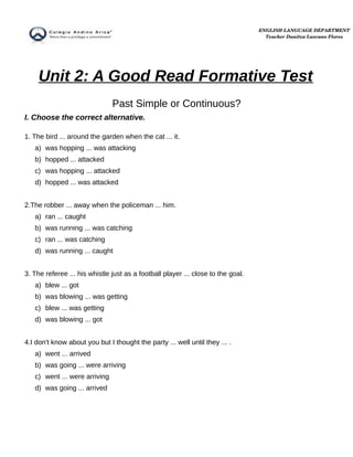 Unit 2: A Good Read Formative Test
Past Simple or Continuous?
I. Choose the correct alternative.
1. The bird ... around the garden when the cat ... it.
a) was hopping ... was attacking
b) hopped ... attacked
c) was hopping ... attacked
d) hopped ... was attacked
2.The robber ... away when the policeman ... him.
a) ran ... caught
b) was running ... was catching
c) ran ... was catching
d) was running ... caught
3. The referee ... his whistle just as a football player ... close to the goal.
a) blew ... got
b) was blowing ... was getting
c) blew ... was getting
d) was blowing ... got
4.I don't know about you but I thought the party ... well until they ... .
a) went ... arrived
b) was going ... were arriving
c) went ... were arriving
d) was going ... arrived
ENGLISH LANGUAGE DEPARTMENT
Teacher Danitza Lazcano Flores
 