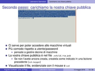 Laboratorio Openstack Carichiamo una chiave pubblica
Secondo passo: carichiamo la nostra chiave pubblica
Ci serve per poter accedere alle macchine virtuali
Più comodo rispetto a utente/password
pensate a gestire decine di macchine
La vostra chiave pubblica è nel ﬁle .ssh/id_rsa.pub
Se non l’avete ancora creata, createla come indicato in una lezione
precedente (ssh-keygen)
Visualizzate il ﬁle, evidenziate con il mouse e cut
Augusto Ciuffoletti (Univ. di Pisa) Laboratorio Openstack 13 maggio 2016 13 / 30
 