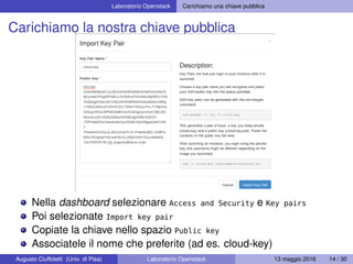 Laboratorio Openstack Carichiamo una chiave pubblica
Carichiamo la nostra chiave pubblica
Nella dashboard selezionare Access and Security e Key pairs
Poi selezionate Import key pair
Copiate la chiave nello spazio Public key
Associatele il nome che preferite (ad es. cloud-key)
Augusto Ciuffoletti (Univ. di Pisa) Laboratorio Openstack 13 maggio 2016 14 / 30
 