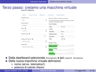 Laboratorio Openstack Creiamo una macchina virtuale
Terzo passo: creiamo una macchina virtuale
Dalla dashboard selezionate Instances e poi Launch Instance
Della nuova macchina virtuale deﬁniamo:
nome (ad es. telematica1)
potenza di calcolo (ﬂavor)
sistema operativo (image)Augusto Ciuffoletti (Univ. di Pisa) Laboratorio Openstack 13 maggio 2016 15 / 30
 