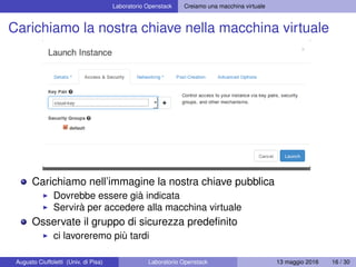 Laboratorio Openstack Creiamo una macchina virtuale
Carichiamo la nostra chiave nella macchina virtuale
Carichiamo nell’immagine la nostra chiave pubblica
Dovrebbe essere già indicata
Servirà per accedere alla macchina virtuale
Osservate il gruppo di sicurezza predeﬁnito
ci lavoreremo più tardi
Augusto Ciuffoletti (Univ. di Pisa) Laboratorio Openstack 13 maggio 2016 16 / 30
 