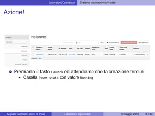 Laboratorio Openstack Creiamo una macchina virtuale
Azione!
Premiamo il tasto Launch ed attendiamo che la creazione termini
Casella Power state con valore Running
Augusto Ciuffoletti (Univ. di Pisa) Laboratorio Openstack 13 maggio 2016 18 / 30
 