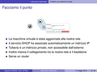 Laboratorio Openstack Creiamo una macchina virtuale
Facciamo il punto
La macchina virtuale è stata agganciata alla nostra rete
Il servizio DHCP ha associato automaticamente un indirizzo IP
Tuttavia è un indirizzo privato, non accessibile dall’esterno
Inoltre manca il collegamento tra la nostra rete e il backbone
Serve un router
Augusto Ciuffoletti (Univ. di Pisa) Laboratorio Openstack 13 maggio 2016 19 / 30
 
