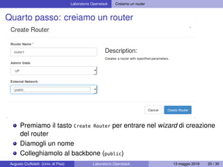 Laboratorio Openstack Creiamo un router
Quarto passo: creiamo un router
Premiamo il tasto Create Router per entrare nel wizard di creazione
del router
Diamogli un nome
Colleghiamolo al backbone (public)
Augusto Ciuffoletti (Univ. di Pisa) Laboratorio Openstack 13 maggio 2016 20 / 30
 