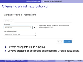 Laboratorio Openstack Otteniamo un indirizzo pubblico
Otteniamo un indirizzo pubblico
Ci verrà assegnato un IP pubblico
Ci verrà proposto di associarlo alla macchina virtuale selezionata
Augusto Ciuffoletti (Univ. di Pisa) Laboratorio Openstack 13 maggio 2016 24 / 30
 