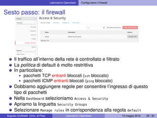 Laboratorio Openstack Conﬁguriamo il ﬁrewall
Sesto passo: il ﬁrewall
Il trafﬁco all’interno della rete è controllato e ﬁltrato
La politica di default è molto restrittiva
In particolare:
pacchetti TCP entranti bloccati (ssh bloccato)
pacchetti ICMP entranti bloccati (ping bloccato)
Dobbiamo aggiungere regole per consentire l’ingresso di questo
tipo di pacchetti
Nella Dashboard selezioniamo Access & Security
Apriamo la linguetta Security Groups
Selezionare Manage rules in corrispondenza alla regola default
Augusto Ciuffoletti (Univ. di Pisa) Laboratorio Openstack 13 maggio 2016 26 / 30
 