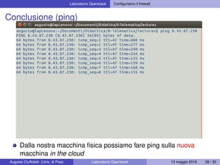 Laboratorio Openstack Conﬁguriamo il ﬁrewall
Conclusione (ping)
Dalla nostra macchina ﬁsica possiamo fare ping sulla nuova
macchina in the cloud
Augusto Ciuffoletti (Univ. di Pisa) Laboratorio Openstack 13 maggio 2016 28 / 30
 