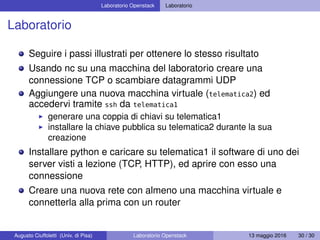Laboratorio Openstack Laboratorio
Laboratorio
Seguire i passi illustrati per ottenere lo stesso risultato
Usando nc su una macchina del laboratorio creare una
connessione TCP o scambiare datagrammi UDP
Aggiungere una nuova macchina virtuale (telematica2) ed
accedervi tramite ssh da telematica1
generare una coppia di chiavi su telematica1
installare la chiave pubblica su telematica2 durante la sua
creazione
Installare python e caricare su telematica1 il software di uno dei
server visti a lezione (TCP, HTTP), ed aprire con esso una
connessione
Creare una nuova rete con almeno una macchina virtuale e
connetterla alla prima con un router
Augusto Ciuffoletti (Univ. di Pisa) Laboratorio Openstack 13 maggio 2016 30 / 30
 