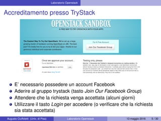 Laboratorio Openstack
Accreditamento presso TryStack
E’ necessario possedere un account Facebook
Aderire al gruppo trystack (tasto Join Our Facebook Group)
Attendere che la richiesta venga accettata (alcuni giorni)
Utilizzare il tasto Login per accedere (o veriﬁcare che la richiesta
sia stata accettata)
Augusto Ciuffoletti (Univ. di Pisa) Laboratorio Openstack 13 maggio 2016 5 / 30
 