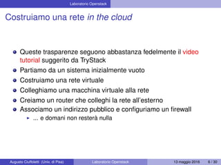 Laboratorio Openstack
Costruiamo una rete in the cloud
Queste trasparenze seguono abbastanza fedelmente il video
tutorial suggerito da TryStack
Partiamo da un sistema inizialmente vuoto
Costruiamo una rete virtuale
Colleghiamo una macchina virtuale alla rete
Creiamo un router che colleghi la rete all’esterno
Associamo un indirizzo pubblico e conﬁguriamo un ﬁrewall
... e domani non resterà nulla
Augusto Ciuffoletti (Univ. di Pisa) Laboratorio Openstack 13 maggio 2016 6 / 30
 