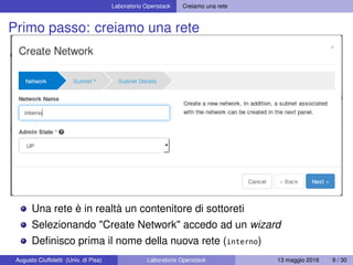Laboratorio Openstack Creiamo una rete
Primo passo: creiamo una rete
Una rete è in realtà un contenitore di sottoreti
Selezionando "Create Network" accedo ad un wizard
Deﬁnisco prima il nome della nuova rete (interno)
Augusto Ciuffoletti (Univ. di Pisa) Laboratorio Openstack 13 maggio 2016 9 / 30
 