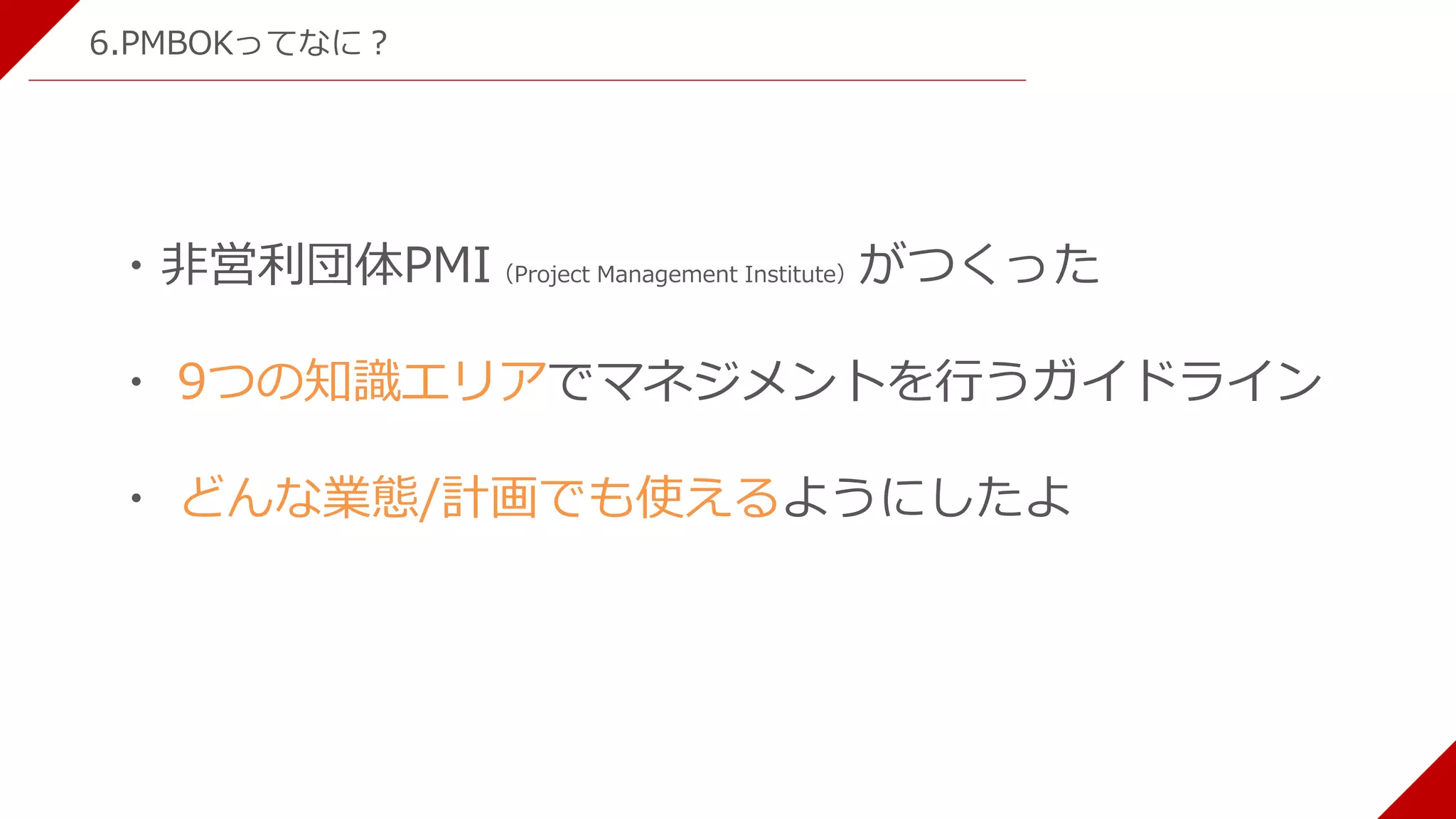 6.PMBOKってなに？
・非営利団体PMI（Project Management Institute）がつくった
・ 9つの知識エリアでマネジメントを行うガイドライン
・ どんな業態/計画でも使えるようにしたよ
 