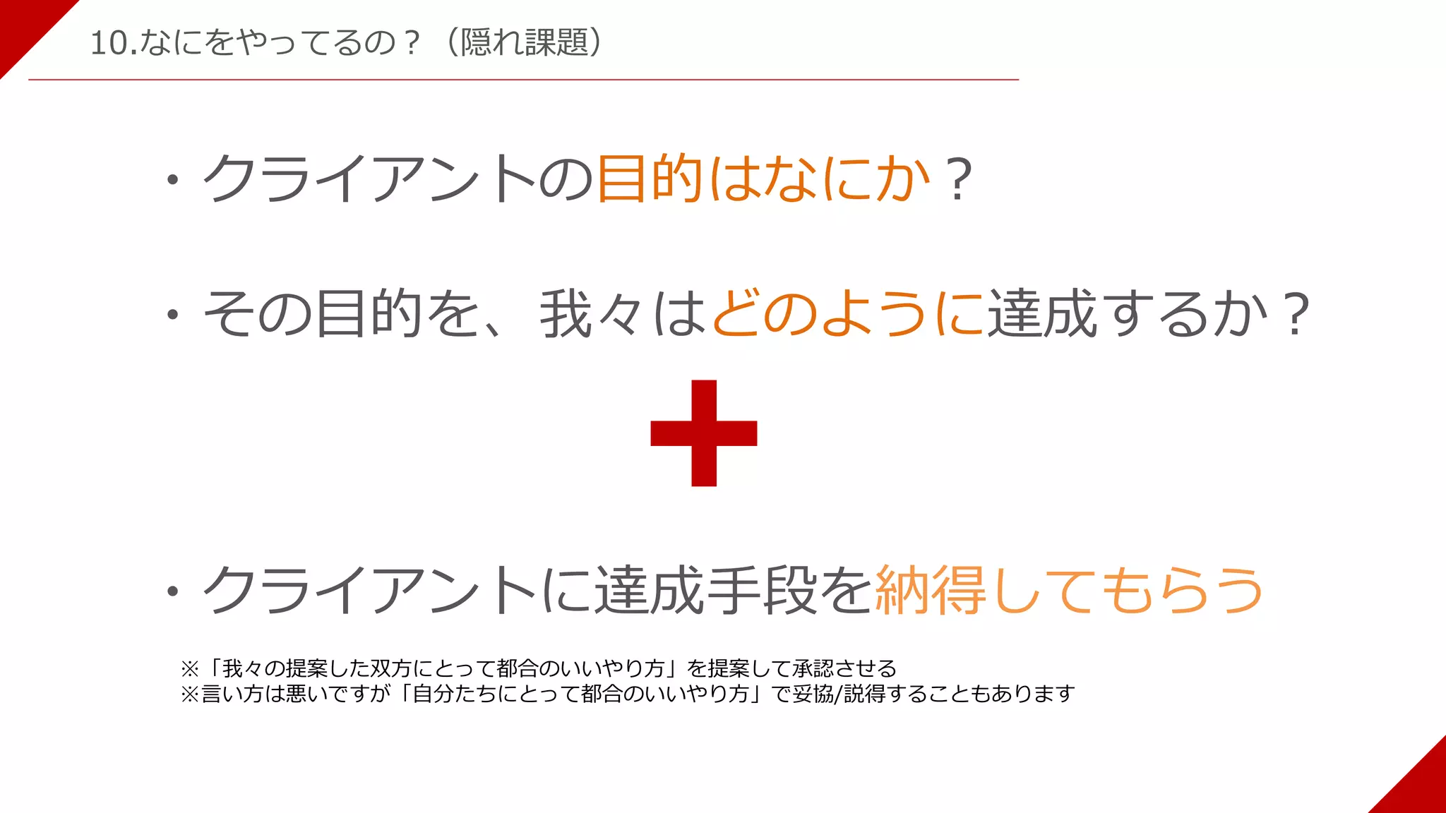・クライアントの目的はなにか？
・その目的を、我々はどのように達成するか？
・クライアントに達成手段を納得してもらう
※「我々の提案した双方にとって都合のいいやり方」を提案して承認させる
※言い方は悪いですが「自分たちにとって都合のいいやり方」で妥協/説得することもあります
10.なにをやってるの？（隠れ課題）
 