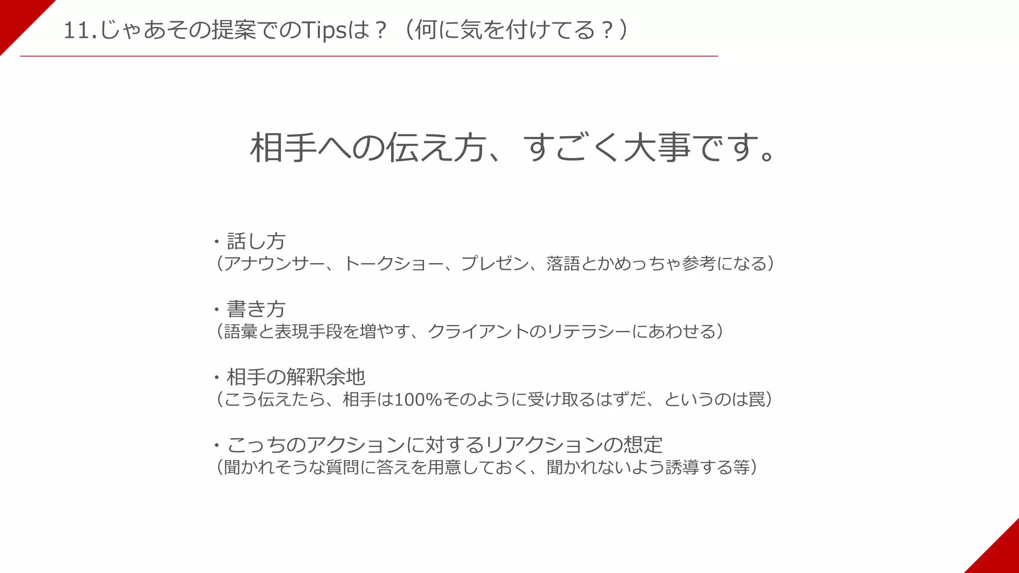 11.じゃあその提案でのTipsは？（何に気を付けてる？）
相手への伝え方、すごく大事です。
・話し方
（アナウンサー、トークショー、プレゼン、落語とかめっちゃ参考になる）
・書き方
（語彙と表現手段を増やす、クライアントのリテラシーにあわせる）
・相手の解釈余地
（こう伝えたら、相手は100%そのように受け取るはずだ、というのは罠）
・こっちのアクションに対するリアクションの想定
（聞かれそうな質問に答えを用意しておく、聞かれないよう誘導する等）
 