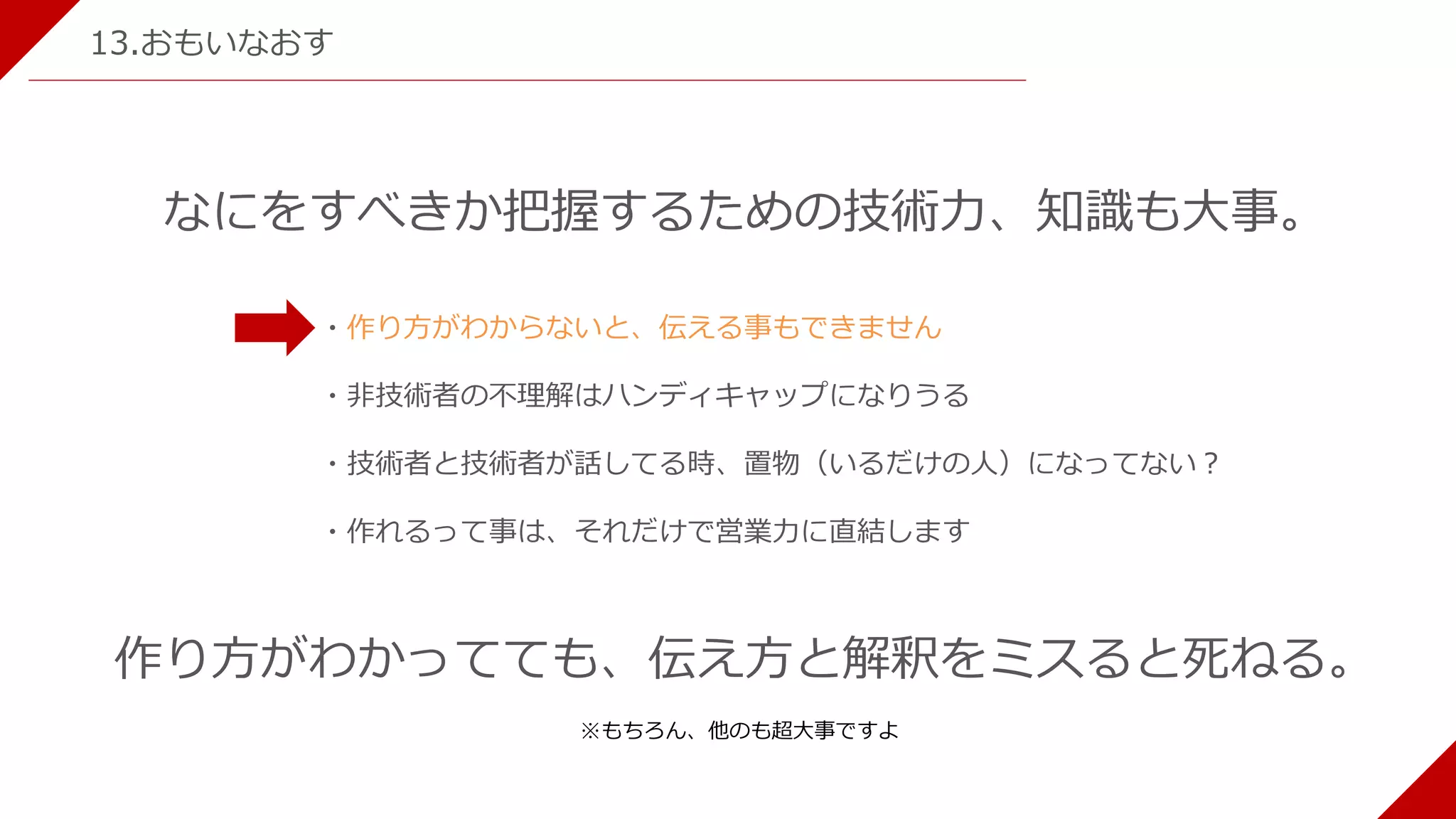 13.おもいなおす
なにをすべきか把握するための技術力、知識も大事。
・作り方がわからないと、伝える事もできません
・非技術者の不理解はハンディキャップになりうる
・技術者と技術者が話してる時、置物（いるだけの人）になってない？
・作れるって事は、それだけで営業力に直結します
作り方がわかってても、伝え方と解釈をミスると死ねる。
※もちろん、他のも超大事ですよ
 