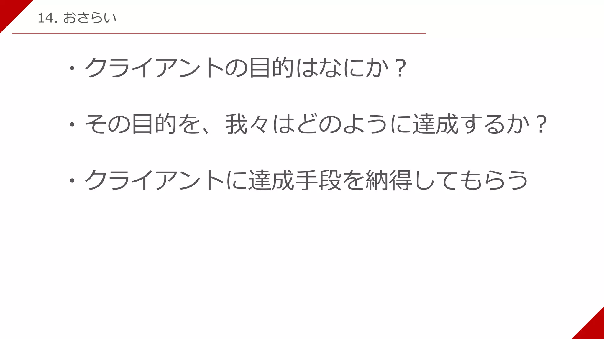 ・クライアントの目的はなにか？
・その目的を、我々はどのように達成するか？
・クライアントに達成手段を納得してもらう
14. おさらい
 