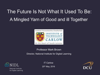 The Future Is Not What It Used To Be:
A Mingled Yarn of Good and ill Together
Professor Mark Brown
Director, National Institute for Digital Learning
IT Carlow
20th May, 2016
 