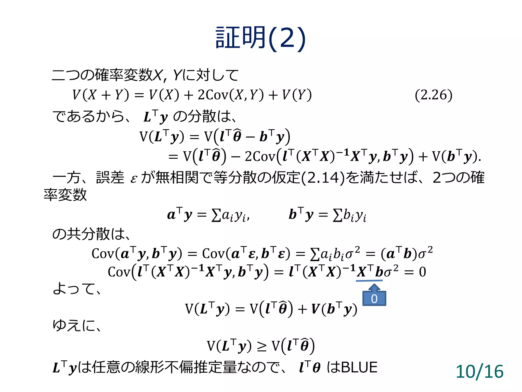 証明(2)
10/16
二つの確率変数X, Yに対して
𝑉 𝑋 + 𝑌 = 𝑉 𝑋 + 2Cov 𝑋, 𝑌 + 𝑉 𝑌 (2.26)
であるから、 𝑳⊤ 𝒚 の分散は、
V 𝑳⊤ 𝒚 = V 𝒍⊤ 𝜽 − 𝒃⊤ 𝒚
= V 𝒍⊤
𝜽 − 2Cov 𝒍⊤
𝑿⊤
𝑿 −𝟏
𝑿⊤
𝒚, 𝒃⊤
𝒚 + V 𝒃⊤
𝒚 .
一方、誤差 ε が無相関で等分散の仮定(2.14)を満たせば、2つの確
率変数
𝒂⊤
𝒚 = ∑𝑎𝑖 𝑦𝑖, 𝒃⊤
𝒚 = ∑𝑏𝑖 𝑦𝑖
の共分散は、
Cov 𝒂⊤ 𝒚, 𝒃⊤ 𝒚 = Cov 𝒂⊤ 𝜺, 𝒃⊤ 𝜺 = ∑𝑎𝑖 𝑏𝑖 𝜎2 = (𝒂⊤ 𝒃)𝜎2
Cov 𝒍⊤
𝑿⊤
𝑿 −𝟏
𝑿⊤
𝒚, 𝒃⊤
𝒚 = 𝒍⊤
𝑿⊤
𝑿 −𝟏
𝑿⊤
𝒃𝜎2
= 0
よって、
V 𝑳⊤
𝒚 = V 𝒍⊤
𝜽 + 𝑽(𝒃⊤
𝒚)
ゆえに、
V 𝑳⊤ 𝒚 ≥ V 𝒍⊤ 𝜽
𝑳⊤ 𝒚は任意の線形不偏推定量なので、 𝒍⊤ 𝜽 はBLUE
0
 