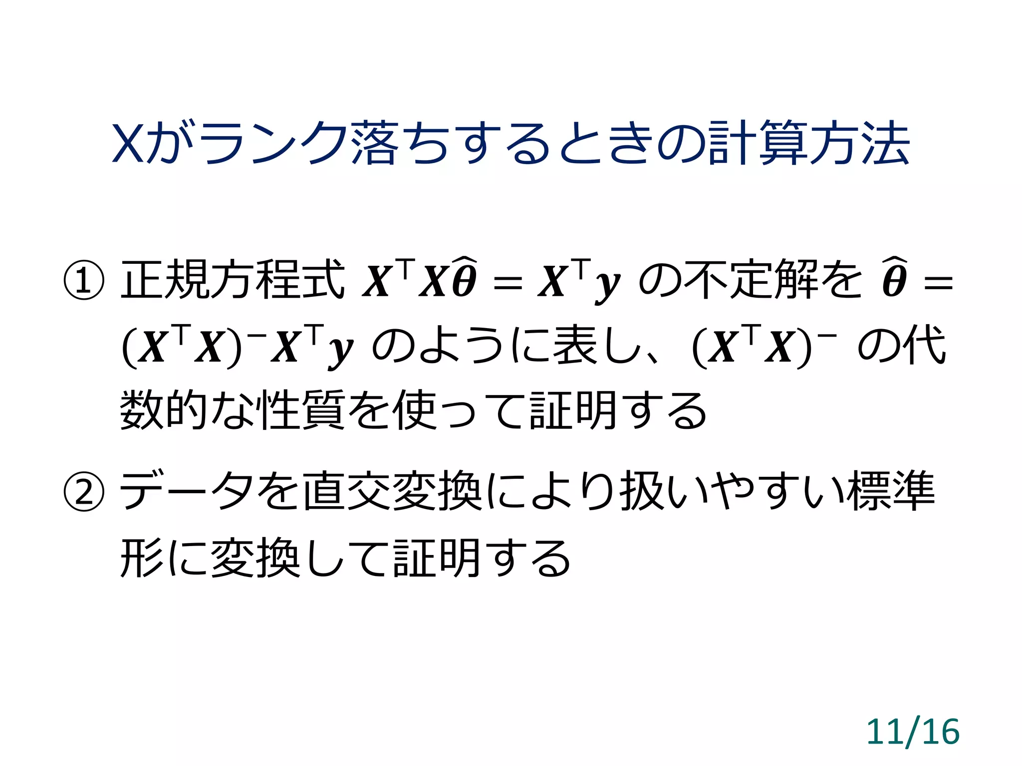 Xがランク落ちするときの計算方法
① 正規方程式 𝑿⊤
𝑿 𝜽 = 𝑿⊤
𝒚 の不定解を 𝜽 =
𝑿⊤
𝑿 −
𝑿⊤
𝒚 のように表し、 𝑿⊤
𝑿 −
の代
数的な性質を使って証明する
② データを直交変換により扱いやすい標準
形に変換して証明する
11/16
 