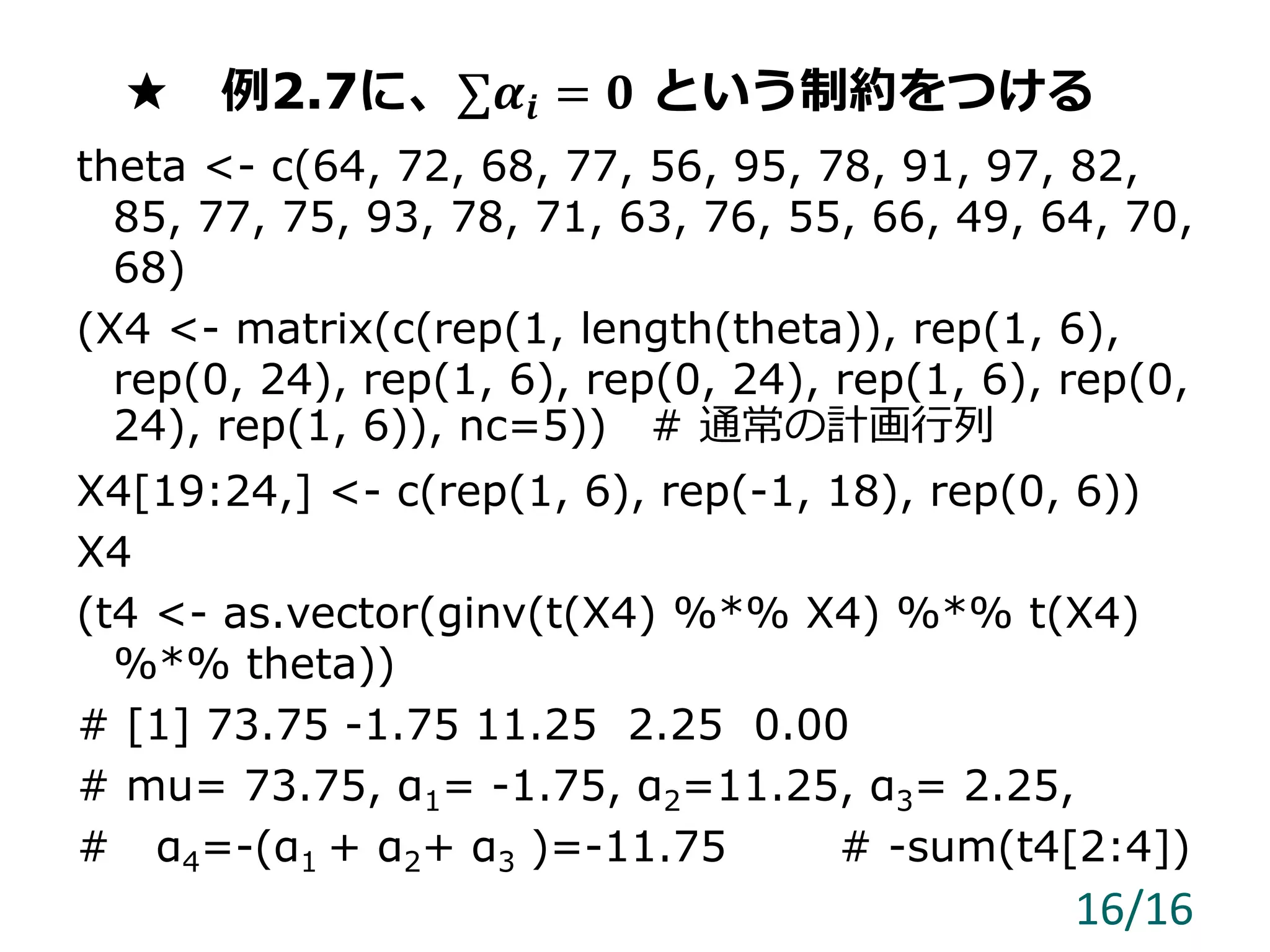 ★ 例2.7に、∑𝜶𝒊 = 𝟎 という制約をつける
theta <- c(64, 72, 68, 77, 56, 95, 78, 91, 97, 82,
85, 77, 75, 93, 78, 71, 63, 76, 55, 66, 49, 64, 70,
68)
(X4 <- matrix(c(rep(1, length(theta)), rep(1, 6),
rep(0, 24), rep(1, 6), rep(0, 24), rep(1, 6), rep(0,
24), rep(1, 6)), nc=5)) # 通常の計画行列
X4[19:24,] <- c(rep(1, 6), rep(-1, 18), rep(0, 6))
X4
(t4 <- as.vector(ginv(t(X4) %*% X4) %*% t(X4)
%*% theta))
# [1] 73.75 -1.75 11.25 2.25 0.00
# mu= 73.75, α1= -1.75, α2=11.25, α3= 2.25,
# α4=-(α1 + α2+ α3 )=-11.75 # -sum(t4[2:4])
16/16
 