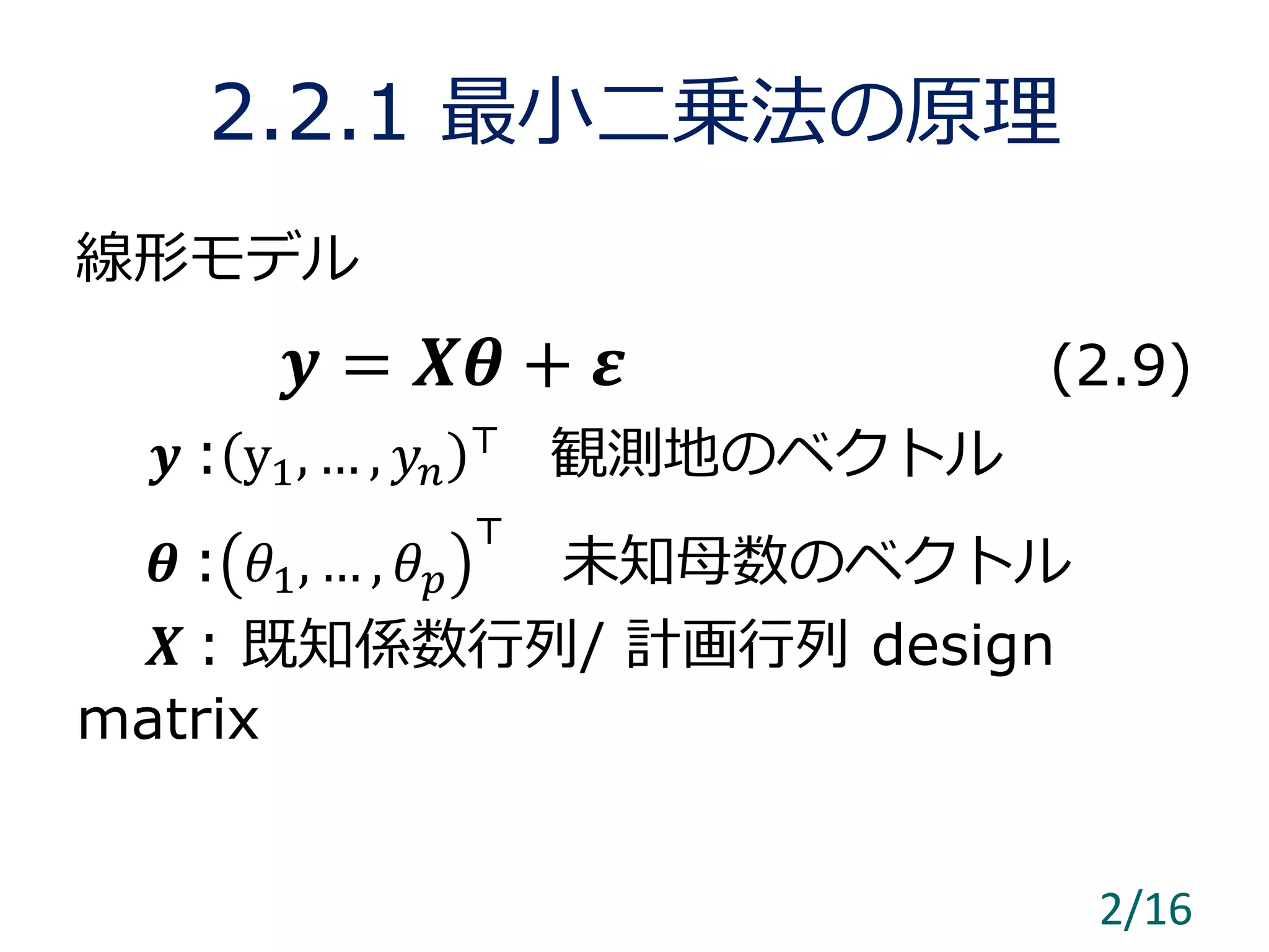 2.2.1 最小二乗法の原理
線形モデル
𝒚 = 𝑿𝜽 + 𝜺 (2.9)
𝒚 : y1, … , 𝑦𝑛
⊤
観測地のベクトル
𝜽 : 𝜃1, … , 𝜃 𝑝
⊤
未知母数のベクトル
𝑿 : 既知係数行列/ 計画行列 design
matrix
2/16
 
