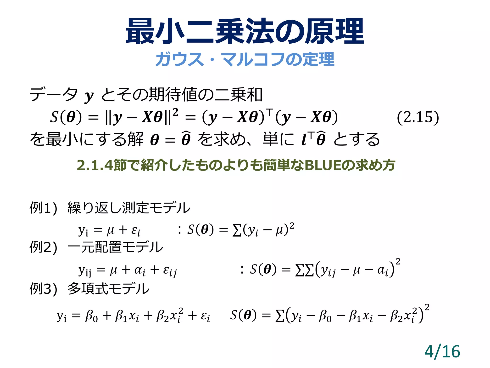 最小二乗法の原理
データ 𝒚 とその期待値の二乗和
𝑆 𝜽 = 𝒚 − 𝑿𝜽 𝟐 = 𝒚 − 𝑿𝜽 ⊤ 𝒚 − 𝑿𝜽 (2.15)
を最小にする解 𝜽 = 𝜽 を求め、単に 𝒍⊤ 𝜽 とする
例1) 繰り返し測定モデル
yi = 𝜇 + 𝜀𝑖 : 𝑆 𝜽 = ∑ 𝑦𝑖 − 𝜇 2
例2) 一元配置モデル
yij = 𝜇 + 𝛼𝑖 + 𝜀𝑖𝑗 : 𝑆 𝜽 = ∑∑ 𝑦𝑖𝑗 − 𝜇 − 𝑎𝑖
2
例3) 多項式モデル
yi = 𝛽0 + 𝛽1 𝑥𝑖 + 𝛽2 𝑥𝑖
2
+ 𝜀𝑖 𝑆 𝜽 = ∑ 𝑦𝑖 − 𝛽0 − 𝛽1 𝑥𝑖 − 𝛽2 𝑥𝑖
2 2
4/16
ガウス・マルコフの定理
2.1.4節で紹介したものよりも簡単なBLUEの求め方
 