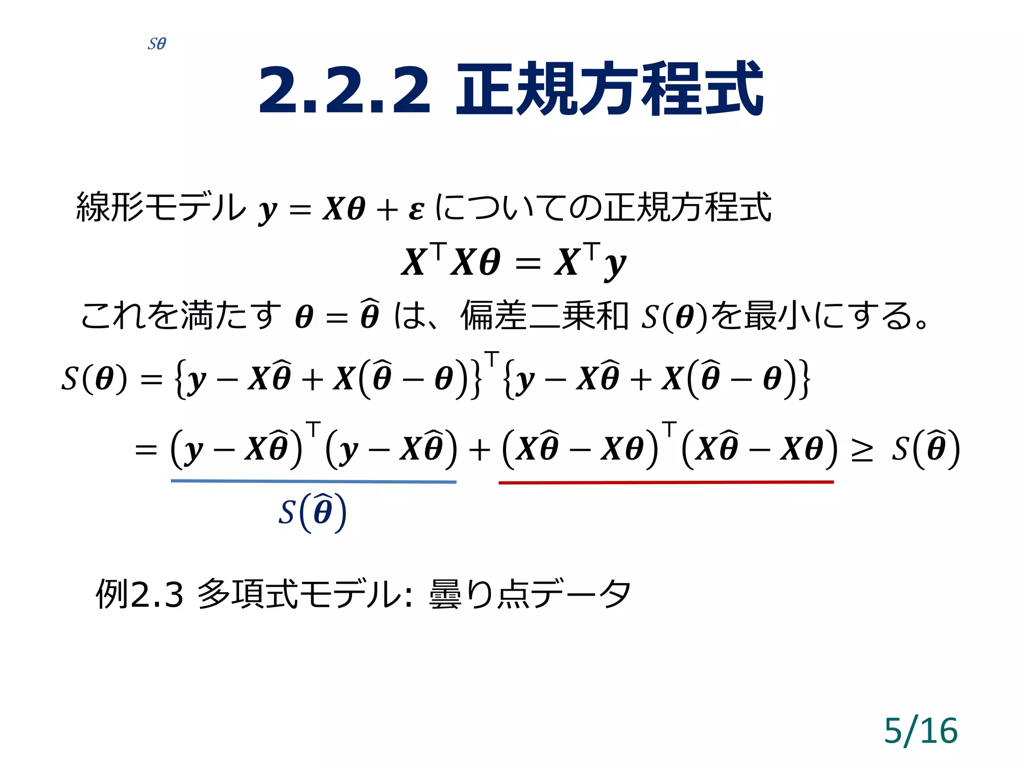 2.2.2 正規方程式
線形モデル 𝒚 = 𝑿𝜽 + 𝜺 についての正規方程式
𝑿⊤ 𝑿𝜽 = 𝑿⊤ 𝒚
これを満たす 𝜽 = 𝜽 は、偏差二乗和 𝑆 𝜽 を最小にする。
𝑆 𝜽 = 𝒚 − 𝑿 𝜽 + 𝑿 𝜽 − 𝜽
⊤
𝒚 − 𝑿 𝜽 + 𝑿 𝜽 − 𝜽
= 𝒚 − 𝑿 𝜽
⊤
𝒚 − 𝑿 𝜽 + 𝑿 𝜽 − 𝑿𝜽
⊤
𝑿 𝜽 − 𝑿𝜽 ≥ 𝑆 𝜽
例2.3 多項式モデル: 曇り点データ
5/16
Sθ
𝑆 𝜽
 