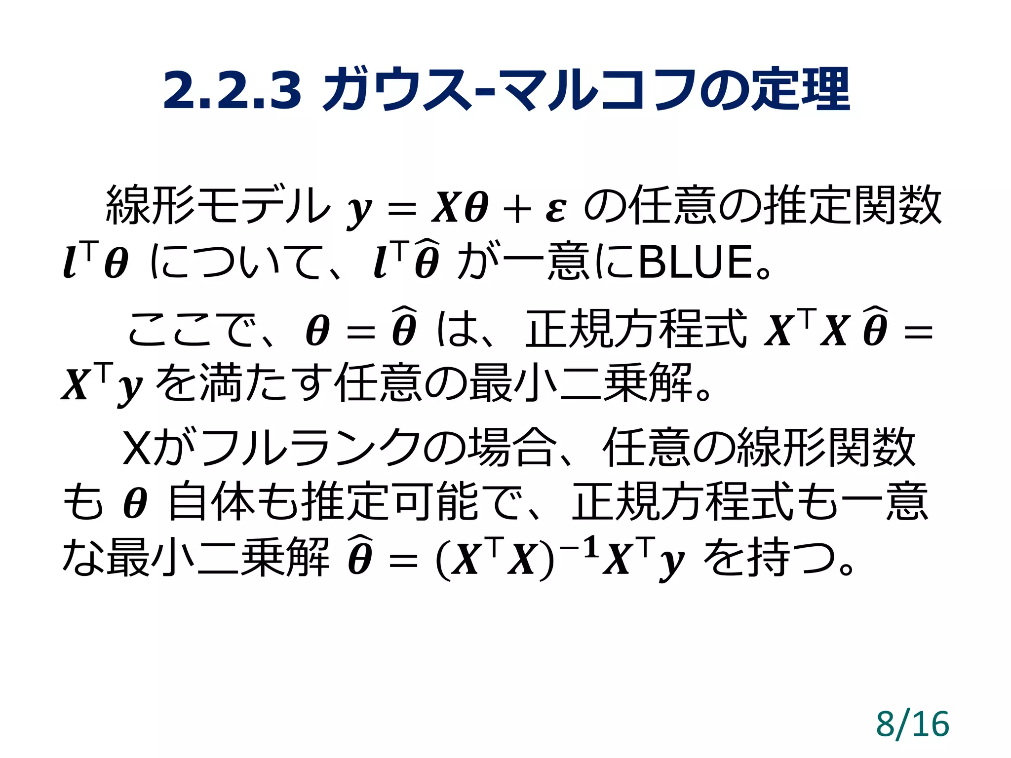2.2.3 ガウス-マルコフの定理
線形モデル 𝒚 = 𝑿𝜽 + 𝜺 の任意の推定関数
𝒍⊤
𝜽 について、𝒍⊤
𝜽 が一意にBLUE。
ここで、𝜽 = 𝜽 は、正規方程式 𝑿⊤
𝑿 𝜽 =
𝑿⊤
𝒚 を満たす任意の最小二乗解。
Xがフルランクの場合、任意の線形関数
も 𝜽 自体も推定可能で、正規方程式も一意
な最小二乗解 𝜽 = 𝑿⊤
𝑿 −𝟏
𝑿⊤
𝒚 を持つ。
8/16
 