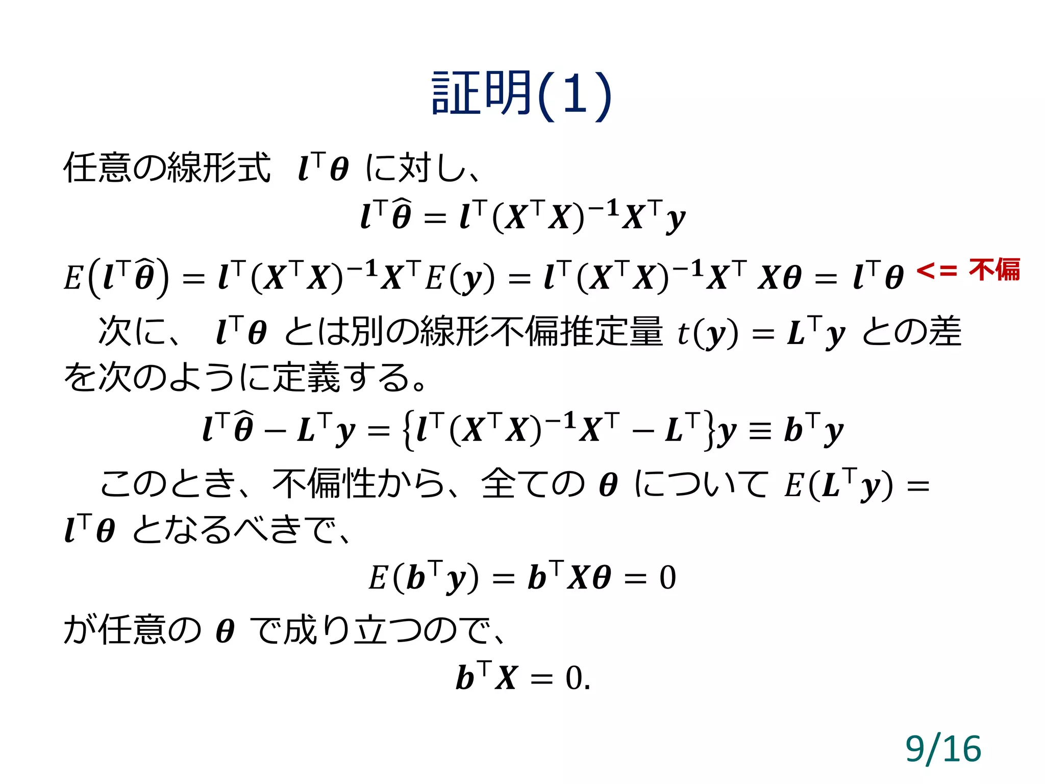 証明(1)
任意の線形式 𝒍⊤
𝜽 に対し、
𝒍⊤
𝜽 = 𝒍⊤
𝑿⊤
𝑿 −𝟏
𝑿⊤
𝒚
𝐸 𝒍⊤ 𝜽 = 𝒍⊤ 𝑿⊤ 𝑿 −𝟏 𝑿⊤ 𝐸 𝒚 = 𝒍⊤ 𝑿⊤ 𝑿 −𝟏 𝑿⊤ 𝑿𝜽 = 𝒍⊤ 𝜽
次に、 𝒍⊤ 𝜽 とは別の線形不偏推定量 𝑡 𝒚 = 𝑳⊤ 𝒚 との差
を次のように定義する。
𝒍⊤
𝜽 − 𝑳⊤
𝒚 = 𝒍⊤
𝑿⊤
𝑿 −𝟏
𝑿⊤
− 𝑳⊤
𝒚 ≡ 𝒃⊤
𝒚
このとき、不偏性から、全ての 𝜽 について 𝐸 𝑳⊤
𝒚 =
𝒍⊤ 𝜽 となるべきで、
𝐸 𝒃⊤
𝒚 = 𝒃⊤
𝑿𝜽 = 0
が任意の 𝜽 で成り立つので、
𝒃⊤ 𝑿 = 0.
9/16
<= 不偏
 