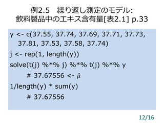 例2.5 繰り返し測定のモデル:
飲料製品中のエキス含有量[表2.1] p.33
y <- c(37.55, 37.74, 37.69, 37.71, 37.73,
37.81, 37.53, 37.58, 37.74)
j <- rep(1, length(y))
solve(t(j) %*% j) %*% t(j) %*% y
# 37.67556 <- 𝜇
1/length(y) * sum(y)
# 37.67556
12/16
 