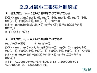 2.2.4最小二乗法と制約式
★ 例2.7に、mu=0という制約をつけて解いてみる
(X2 <- matrix(c(rep(1, 6), rep(0, 24), rep(1, 6), rep(0, 24),
rep(1, 6), rep(0, 24), rep(1, 6)), nc=4))
(t2 <- as.vector(solve(t(X2) %*% X2) %*% t(X2) %*%
theta))
#[1] 72 85 76 62
★ 例2.7に、𝜶 𝟏 = 𝟎 という制約をつけてみる
require(MASS) # for ginv()
(X3 <- matrix(c(rep(1, length(theta)), rep(0, 6), rep(0, 24),
rep(1, 6), rep(0, 24), rep(1, 6), rep(0, 24), rep(1, 6)), nc=5))
(t3 <- as.vector(ginv(t(X3) %*% X3) %*% t(X3) %*%
theta))
# [1] 7.200000e+01 -3.478067e-15 1.300000e+01
4.000000e+00 -1.000000e+01
15/16
 