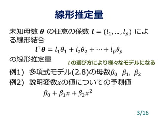 線形推定量
未知母数 𝜽 の任意の係数 𝒍 = (𝑙1, … , 𝑙 𝑝) によ
る線形結合
𝒍⊤
𝜽 = 𝑙1 𝜃1 + 𝑙2 𝜃2 + ⋯ + 𝑙 𝑝 𝜃 𝑝
の線形推定量
例1) 多項式モデル(2.8)の母数𝛽0, 𝛽1, 𝛽2
例2) 説明変数𝑥の値についての予測値
𝛽0 + 𝛽1 𝑥 + 𝛽2 𝑥2
3/16
𝒍 の選び方により様々なモデルになる
 