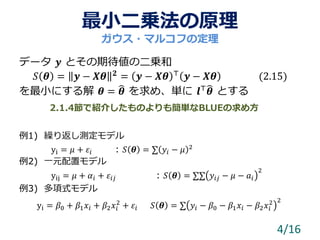 最小二乗法の原理
データ 𝒚 とその期待値の二乗和
𝑆 𝜽 = 𝒚 − 𝑿𝜽 𝟐 = 𝒚 − 𝑿𝜽 ⊤ 𝒚 − 𝑿𝜽 (2.15)
を最小にする解 𝜽 = 𝜽 を求め、単に 𝒍⊤ 𝜽 とする
例1) 繰り返し測定モデル
yi = 𝜇 + 𝜀𝑖 : 𝑆 𝜽 = ∑ 𝑦𝑖 − 𝜇 2
例2) 一元配置モデル
yij = 𝜇 + 𝛼𝑖 + 𝜀𝑖𝑗 : 𝑆 𝜽 = ∑∑ 𝑦𝑖𝑗 − 𝜇 − 𝑎𝑖
2
例3) 多項式モデル
yi = 𝛽0 + 𝛽1 𝑥𝑖 + 𝛽2 𝑥𝑖
2
+ 𝜀𝑖 𝑆 𝜽 = ∑ 𝑦𝑖 − 𝛽0 − 𝛽1 𝑥𝑖 − 𝛽2 𝑥𝑖
2 2
4/16
ガウス・マルコフの定理
2.1.4節で紹介したものよりも簡単なBLUEの求め方
 