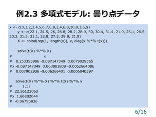 例2.3 多項式モデル: 曇り点データ
x <- c(0,1,2,3,4,5,6,7,8,0,2,4,6,8,10,0,3,6,9)
y <- c(22.1, 24.5, 26, 26.8, 28.2, 28.9, 30, 30.4, 31.4, 21.9, 26.1, 28.5,
30.3, 31.5, 33.1, 22.8, 27.3, 29.8, 31.8)
X <- cbind(rep(1, length(x)), x, diag(x %*% t(x)))
solve(t(X) %*% X)
# x
# 0.253355906 -0.097147349 0.0079029365
#x -0.097147349 0.063003809 -0.0062664006
# 0.007902936 -0.006266401 0.0006840397
solve(t(X) %*% X) %*% t(X) %*% y
# [,1]
# 22.56123063
#x 1.66802044
# -0.06795836
6/16
 