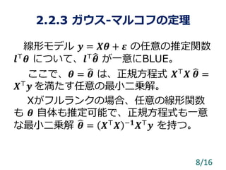 2.2.3 ガウス-マルコフの定理
線形モデル 𝒚 = 𝑿𝜽 + 𝜺 の任意の推定関数
𝒍⊤
𝜽 について、𝒍⊤
𝜽 が一意にBLUE。
ここで、𝜽 = 𝜽 は、正規方程式 𝑿⊤
𝑿 𝜽 =
𝑿⊤
𝒚 を満たす任意の最小二乗解。
Xがフルランクの場合、任意の線形関数
も 𝜽 自体も推定可能で、正規方程式も一意
な最小二乗解 𝜽 = 𝑿⊤
𝑿 −𝟏
𝑿⊤
𝒚 を持つ。
8/16
 