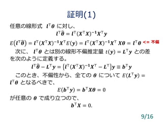 証明(1)
任意の線形式 𝒍⊤
𝜽 に対し、
𝒍⊤
𝜽 = 𝒍⊤
𝑿⊤
𝑿 −𝟏
𝑿⊤
𝒚
𝐸 𝒍⊤ 𝜽 = 𝒍⊤ 𝑿⊤ 𝑿 −𝟏 𝑿⊤ 𝐸 𝒚 = 𝒍⊤ 𝑿⊤ 𝑿 −𝟏 𝑿⊤ 𝑿𝜽 = 𝒍⊤ 𝜽
次に、 𝒍⊤ 𝜽 とは別の線形不偏推定量 𝑡 𝒚 = 𝑳⊤ 𝒚 との差
を次のように定義する。
𝒍⊤
𝜽 − 𝑳⊤
𝒚 = 𝒍⊤
𝑿⊤
𝑿 −𝟏
𝑿⊤
− 𝑳⊤
𝒚 ≡ 𝒃⊤
𝒚
このとき、不偏性から、全ての 𝜽 について 𝐸 𝑳⊤
𝒚 =
𝒍⊤ 𝜽 となるべきで、
𝐸 𝒃⊤
𝒚 = 𝒃⊤
𝑿𝜽 = 0
が任意の 𝜽 で成り立つので、
𝒃⊤ 𝑿 = 0.
9/16
<= 不偏
 