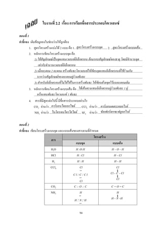 94
2.2 ก ก ก F
1
F F F F ก F
1. F F F 2 1. ............................................ 2. ............................................
2. กก F
.......................................................................................................................................................
.......................................................................................................................................................
.......................................................................................................................................................
.......................................................................................................................................................
.......................................................................................................................................................
3. กก F F ...........................................................................................
.......................................................................................................................................................
4. F ก F
CO2 F F ............................................ CCl4 F F ..............................................................
NH3 F F ............................................ SF6 F F ..............................................................
2
F F ก
F
F
H2O H :O:H H O H
HCl H : Cl H Cl
H2 H : H H H
CCl4 Cl
C l :C :C l
Cl
Cl
Cl C Cl
Cl
CO2 C :: O :: C C = O = C
NH3 H
H :N :H
H
H N H
F F F
1) F ก F ˈ F ก F ก F
F ก F ก
2) 2 F F F ก F F ก
F ก F F F
3) ก F F F ก F F F F
F F ก F F 1 F
F 1
F ก F F F
F F ก F
 