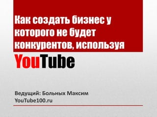 Как создать бизнес у
которого не будет
конкурентов, используя
YouTube
Ведущий: Больных Максим
YouTube100.ru
 