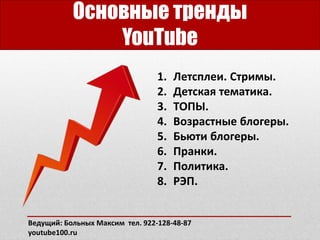 Основные тренды
YouTube
1. Летсплеи. Стримы.
2. Детская тематика.
3. ТОПЫ.
4. Возрастные блогеры.
5. Бьюти блогеры.
6. Пранки.
7. Политика.
8. РЭП.
Ведущий: Больных Максим тел. 922-128-48-87
youtube100.ru
 