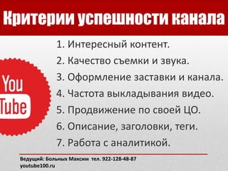Критерии успешности канала
1. Интересный контент.
2. Качество съемки и звука.
3. Оформление заставки и канала.
4. Частота выкладывания видео.
5. Продвижение по своей ЦО.
6. Описание, заголовки, теги.
7. Работа с аналитикой.
Ведущий: Больных Максим тел. 922-128-48-87
youtube100.ru
 