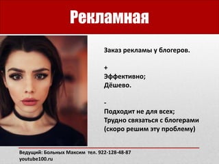 Рекламная
Заказ рекламы у блогеров.
+
Эффективно;
Дёшево.
-
Подходит не для всех;
Трудно связаться с блогерами
(скоро решим эту проблему)
Ведущий: Больных Максим тел. 922-128-48-87
youtube100.ru
 