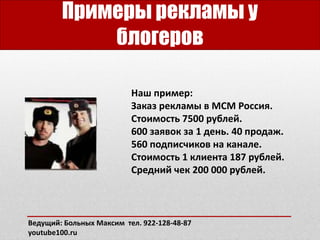 Примеры рекламы у
блогеров
Наш пример:
Заказ рекламы в MCM Россия.
Стоимость 7500 рублей.
600 заявок за 1 день. 40 продаж.
560 подписчиков на канале.
Стоимость 1 клиента 187 рублей.
Средний чек 200 000 рублей.
Ведущий: Больных Максим тел. 922-128-48-87
youtube100.ru
 