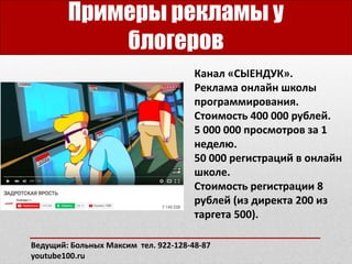Примеры рекламы у
блогеров
Канал «СЫЕНДУК».
Реклама онлайн школы
программирования.
Стоимость 400 000 рублей.
5 000 000 просмотров за 1
неделю.
50 000 регистраций в онлайн
школе.
Стоимость регистрации 8
рублей (из директа 200 из
таргета 500).
Ведущий: Больных Максим тел. 922-128-48-87
youtube100.ru
 