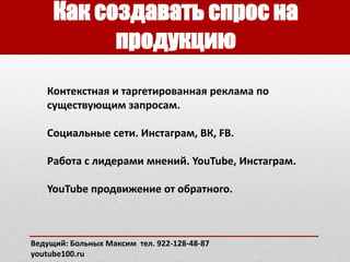 Как создавать спрос на
продукцию
Ведущий: Больных Максим тел. 922-128-48-87
youtube100.ru
Контекстная и таргетированная реклама по
существующим запросам.
Социальные сети. Инстаграм, ВК, FB.
Работа с лидерами мнений. YouTube, Инстаграм.
YouTube продвижение от обратного.
 