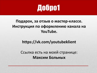 Добро1
Подарок, за отзыв о мастер-классе.
Инструкция по оформлению канала на
YouTube.
https://vk.com/youtubeklient
Ссылка есть на моей странице:
Максим Больных
 