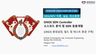 ONOS SDN Controller
소스코드 분석 및 SDN 응용개발
Mobile Convergence Lab, Computer Engineering,
Kyung Hee University
Sangyun Han
Email : sangyun0628@khu.ac.kr
SDN/NFV 이론, 실습, 최신동향
[ONOS 환경설정, 빌드 및 테스트 환경 구축]
 