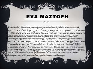 ΕΥΑ ΜΑΣΤΟΡΗ
Η Εύα (Βούλα) Μάστορη, υποψήφια για το διεθνές Βραβείο Άντερσεν 2008,
υπηρετεί την παιδική λογοτεχνία από το 1974 κι έχει στο ενεργητικό της πάνω από
40 βιβλία μέχρι τώρα για παιδιά και δύο για ενήλικες (Το παραμύθι των ψυχών και
Γυναίκα μπονσάι). Ανήκει στους συγγραφείς που ανανέωσαν την ελληνική
θεματολογία της παιδικής και νεανικής λογοτεχνίας. Τα έργα της διακρίνονται
από το ρεαλιστικό στοιχείο και από μια φεμινιστική διάθεση. Έχει βραβευτεί από
τη Γυναικεία Λογοτεχνική Συντροφιά, τον Κύκλο Ελληνικού Παιδικού Βιβλίου,
την Εταιρεία Ελλήνων Λογοτεχνών, το Υπουργείο Πολιτισμού και έχει τιμηθεί με
το Κρατικό Βραβείο Παιδικής Λογοτεχνίας και με αναγραφή στο Διεθνή Τιμητικό
Πίνακα IBBY. Αποσπάσματα βιβλίων της διδάσκονται στα αναγνωστικά και
ανθολόγια πρωτοβάθμιας και δευτεροβάθμιας εκπαίδευσης.
 