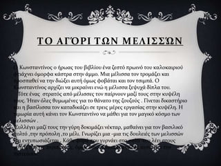 ΤΟ ΑΓΌΡΙ ΤΩΝ ΜΕΛΙΣΣΏΝ
Ο Κωνσταντίνος ο ήρωας του βιβλίου ένα ζεστό πρωινό του καλοκαιριού
φτιάχνει όμορφα κάστρα στην άμμο. Μια μέλισσα τον τρομάζει και
προσπαθεί να την διώξει αυτή όμως φοβάται και τον τσιμπά. Ο
Κωνσταντίνος αρχίζει να μικραίνει ενώ η μέλισσα ξεψυχά δίπλα του.
Τότε ένας στρατός από μέλισσες τον παίρνουν μαζί τους στην κυψέλη
τους. Ήταν όλες θυμωμένες για το θάνατο της ζουζούς . Γίνεται δικαστήριο
και η βασίλισσα τον καταδικάζει σε τρεις μέρες εργασίας στην κυψέλη. Η
τιμωρία αυτή κάνει τον Κωνσταντίνο να μάθει για τον μαγικό κόσμο των
μελισσών .
Συλλέγει μαζί τους την γύρη δοκιμάζει νέκταρ, μαθαίνει για τον βασιλικό
πολτό ,την πρόπολη ,το μέλι. Γνωρίζει μια -μια τις δουλειές των μελισσών
και εντυπωσιάζεται . Κάθε φορά που γυρνάει στο σπίτι του λέει στους
γονείς του τις περιπέτειες, όμως όπως όλοι οι μεγάλοι, αυτοί δεν τον
πιστεύουν.
 