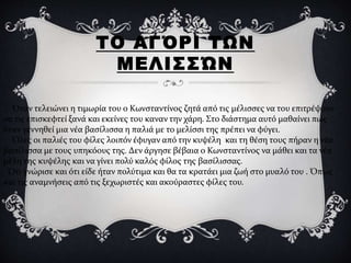 ΤΟ ΑΓΌΡΙ ΤΩΝ
ΜΕΛΙΣΣΏΝ
. Όταν τελειώνει η τιμωρία του ο Κωνσταντίνος ζητά από τις μέλισσες να του επιτρέψουν
να τις επισκεφτεί ξανά και εκείνες του καναν την χάρη. Στο διάστημα αυτό μαθαίνει πως
όταν γεννηθεί μια νέα βασίλισσα η παλιά με το μελίσσι της πρέπει να φύγει.
Όλες οι παλιές του φίλες λοιπόν έφυγαν από την κυψέλη και τη θέση τους πήραν η νέα
βασίλισσα με τους υπηκόους της. Δεν άργησε βέβαια ο Κωνσταντίνος να μάθει και τα νέα
μέλη της κυψέλης και να γίνει πολύ καλός φίλος της βασίλισσας.
Ότι γνώρισε και ότι είδε ήταν πολύτιμα και θα τα κρατάει μια ζωή στο μυαλό του . Όπως
και τις αναμνήσεις από τις ξεχωριστές και ακούραστες φίλες του.
 